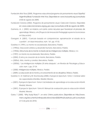 276
Fundación Arte Viva (2009), Programas educativos/programa de pensamiento visual, España/
Argentina/Brasil, Fundación Arte Viva. Disponible en: www.inclusartiz.org (consultado
el 08 de agosto de 2009).
Fundación Cisneros (2002), Programa de pensamiento visual, Colección Cisneros. Disponible
en: www.coleccioncisneros.org/sg_ppv.asp (consultado el 08 de agosto de 2009).
Gameros, A. J. (2003), La música y el canto como recursos que favorecen el proceso de
aprendizaje, México, UPN (Proyecto de Innovación Pedagógica para la Licenciatura
en Educación).
Garagorri, X. (2007), “Currículo basado en competencias: aproximación al estado de la
cuestión”, en Aula Innovativa, núm. 161, pp. 47-55.
Gardner, H. (1991), La mente no escolarizada, Barcelona, Paidós.
— (1994a), Educación artística y desarrollo humano, Barcelona, Paidós.
— (1994b), Estructuras de la mente: la teoría de las inteligencias múltiples, México, FCE.
— (1997), La mente no escolarizada, Barcelona, Paidós.
— (2004), El arte y la creación de la mente, Barcelona, Paidós.
— (2005a), Arte, mente y cerebro, Barcelona, Paidós.
— (2005b), “Las inteligencias múltiples 20 años después”, en Revista de Psicología y Educa-
ción, núm. I, pp. 27-34.
— (2008), Inteligencias múltiples, México, Paidós.
— (2009), La educación de la mente y el conocimiento de las disciplinas, México, Paidós.
Gardner, H., D. Feldman y M. Krechesvsky (2000), El proyecto Spectrum. Tomo I. Construir sobre
las capacidades infantiles, Madrid, Morata.
— (2001), El proyecto Spectrum. Tomo II. Actividades de aprendizaje en la educación infantil,
Madrid, Morata.
— (2001), El proyecto Spectrum. Tomo III. Manual de evaluación para la educación infantil,
Madrid, Morata.
Gates, T. (2000), “Why Study Music?”, en MENC Online publications. Disponible en: http://www.
menc.org/documents/onlinepublications/vision2020/WhyStudyMusic.pdf (consultado
el 13 de junio de 2010).
 