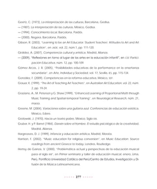 277
Geertz, C. (1973), La interpretación de las culturas, Barcelona, Gedisa.
— (1987), La interpretación de las culturas, México, Gedisa.
— (1994), Conocimiento local, Barcelona, Paidós.
— (2000), Negara, Barcelona, Paidós.
Gibson, R. (2003), “Learning to be an Art Educator: Student Teachers’ Attitudes to Art and Art
Education”, en JADE, vol. 22, núm.1, pp. 111-120.
Giráldez, A. (2007), Competencia cultural y artística, Madrid, Alianza.
— (2009), “Reflexiones en torno al lugar de las artes en la educación infantil”, en CEE Partici-
pación Educativa, núm. 12, pp. 100-109.
Gómez Arcos, J. R. (2005), “Posibilidades educativas de la performance en la enseñanza
secundaria”, en Arte, Individuo y Sociedad, vol. 17, Sevilla, IES, pp. 115-134.
González, F. (2009), Competencias en la reforma educativa, México, SEP.
Grauer, K. (1999), “The Art of Teaching Art Teachers”, en Australian Art Education, vol. 22, núm.
2, pp. 19-24.
Graziano, A., M. Peterson y G. Shaw (1999), “Enhanced Learning of Proportional Math through
Music Training and Spatial-temporal Training”, en Neurological Research, núm. 21,
marzo.
Greene, M. (2004), Variaciones sobre una guitarra azul. Conferencias de educación estética,
México, Edere.
Grotowski, J. (1970), Hacia un teatro pobre, México, Siglo XXI.
Gruber, H. y P. Barret (1984), Darwin sobre el hombre. El estudio psicológico de la creatividad,
Madrid, Alianza.
Hargreaves, D. J. (1999), Infancia y educación artística, Madrid, Morata.
Harrison, F. (2002), “Music education for religious conversion”, en Music Education: Source
readings from ancient Greece to today, Londres, Routledge.
Hemsy de Gainza, V. (2000), “Problemática actual y perspectivas de la educación musical
para el siglo XXI”, en Primer seminario y taller de educación musical, enero, Lima,
Perú, Pontificia Universidad Católica del Perú/Centro de Estudios, Investigación y Di-
fusión de la Música Latinoamericana.
 