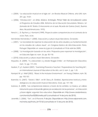 278
— (2004), “La educación musical en el siglo XXI”, en Revista Musical Chilena, año LVIII, núm.
201, pp. 74-81.
— (2006), “Introducción”, en Artes. Música. Antología. Primer Taller de Actualización sobre
el Programa de Estudios 2006. Reforma de la Educación Secundaria, México, SEP
(tomado de M. Shafer, El rinoceronte en el aula, Ricardo de Gainza (trad.), Buenos
Aires, Ricordi Americana, 1975).
Hersch, L., D. Rychen y J. Konstant (1999), Proyecto sobre competencias en el contexto de la
OCDE, París, OCDE.
Hernández Hernández, F. (2000), Educación y cultura visual, Barcelona, Octaedro.
— (2001), “La necesidad de repensar la educación de las artes visuales y su fundamentación
en los estudios de cultura visual”, en Congreso Ibérico de Arte-Educación, Porto,
Portugal. Disponible en: www.rio.rj.gov.br (consultado el 19 de abril de 2009).
— (2008), “La investigación basada en las artes. Propuesta para repensar la investigación”,
en Educatio Siglo XXI, núm. 26, pp. 85-118.
— (2010), Educación y cultura visual, Barcelona, Octaedro.
Hoyuelos, A. (2009), “Ir y descender a y desde Reggio Emilia”, en Participación Educativa,
núm. 12, pp. 171-218.
Hudson, P. y S. Hudson (2007), “Examining Preservice Teachers’ Preparedness for Teaching Art”,
en International Journal of Education & the Arts, vol. 8, núm. 5, pp. 1-25.
Humpal, M. y J. Wolf (2003), “Music in the Inclusive Environment”, en Young Children, núm. 58,
pp. 103-107.
Ibarretxe, G. (2007), “David J. Elliot”, en M. Díaz y A. Giráldez, Aportaciones teóricas y meto-
dológicas a la educación musical, Barcelona, Graó, pp. 141-148.
Ivanova, A. (2009), “Las competencias básicas a través de los sentidos. La música, un valioso
instrumento para el desarrollo global y la socialización de las personas”, en Educación
y futuro digital, segundo foro educativo. Disponible en: http://www.cesdonbosco.
com/revista/foro%20II/anelia.pdf (consultado el 14 de junio de 2010).
Jaramillo, S. (2006), “Tort”, en El Porvenir, 9 de julio. Disponible en: http://www.elporvenir.com.
mx/notas.asp?nota_id=75165 (consultado el 13 de junio de 2010).
 