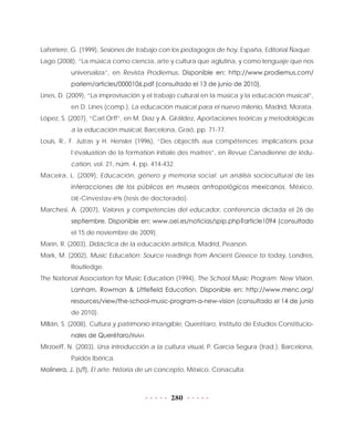 280
Laferriere, G. (1999), Sesiones de trabajo con los pedagogos de hoy, España, Editorial Ñaque.
Lago (2008), “La música como ciencia, arte y cultura que aglutina, y como lenguaje que nos
universaliza”, en Revista Prodiemus. Disponible en: http://www.prodiemus.com/
parlem/articles/0000106.pdf (consultado el 13 de junio de 2010).
Lines, D. (2009), “La improvisación y el trabajo cultural en la música y la educación musical”,
en D. Lines (comp.), La educación musical para el nuevo milenio, Madrid, Morata.
López, S. (2007), “Carl Orff”, en M. Díaz y A. Giráldez, Aportaciones teóricas y metodológicas
a la educación musical, Barcelona, Graó, pp. 71-77.
Louis, R., F. Jutras y H. Hensler (1996), “Des objectifs aux compétences: implications pour
l’évaluation de la formation initiale des maitres”, en Revue Canadienne de lédu-
cation, vol. 21, núm. 4, pp. 414-432.
Maceira, L. (2009), Educación, género y memoria social: un análisis sociocultural de las
interacciones de los públicos en museos antropológicos mexicanos, México,
DIE-Cinvestav-IPN (tesis de doctorado).
Marchesi, A. (2007), Valores y competencias del educador, conferencia dictada el 26 de
septiembre. Disponible en: www.oei.es/noticias/spip.php?article1094 (consultado
el 15 de noviembre de 2009).
Marín, R. (2003), Didáctica de la educación artística, Madrid, Pearson.
Mark, M. (2002), Music Education: Source readings from Ancient Greece to today, Londres,
Routledge.
The National Association for Music Education (1994), The School Music Program: New Vision,
Lanham, Rowman & Littlefield Education. Disponible en: http://www.menc.org/
resources/view/the-school-music-program-a-new-vision (consultado el 14 de junio
de 2010).
Millán, S. (2008), Cultura y patrimonio intangible, Querétaro, Instituto de Estudios Constitucio-
nales de Querétaro/INAH.
Mirzoeff, N. (2003), Una introducción a la cultura visual, P. García Segura (trad.), Barcelona,
Paidós Ibérica.
Molinera, J. (s/f), El arte: historia de un concepto, México, Conaculta.
 