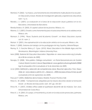 281
Montoro, P. (2002), “La música, una herramienta de entendimiento multicultural en la escuela”,
en Educación y Futuro. Revista de investigación aplicada y experiencias educativas,
núm. 7, p. 6.
Morales, J. J. (2001), La evaluación en el área de la educación visual y plástica en la ESO,
Barcelona, Universidad de Barcelona.
Morduchowicz, R. (2003), El capital cultural de los jóvenes, México, FCE.
Moreno, Z. Z. (2007), El teatro como herramienta para el autoconocimiento en la adolescencia,
México, UPN.
Morrison, S. (1994), “Music Students and Academic Growth”, en Music Educators Journal,
vol. 81, núm. 2.
Morton, V. (2001), Una aproximación a la educación artística en la escuela, México, UPN.
Motos, T. (2000), Sesiones de trabajo con los pedagogos de hoy, España, Editorial Ñaque.
Murray, R., S. Forscher Weiss y C. Cyrus. (2010), Music Education in the Middle Ages and the
Renaissance, Bloomington, Indiana University Press.
NAEA (2008), National Art Education Association. Disponible en: www.naea-reston.org (consulta-
do el 08 de octubre de 2009).
Navajas, O. (2008), “Arte público. Diálogo comunitario”, en Portal Iberoamericano de Gestión
Cultural. Boletín Gestión Cultural. Disponible en: www.gestioncultural.og/boletin/2008/
bgc16-artepublico.htm (consultado el 16 de diciembre de 2009).
OCDE (2005), Definición y selección de competencias clave. Resumen ejecutivo, París. Dispo-
nible en: www.deseco.admin.ch/.../deseco/.../2005.dscexecutivesummary.sp.pdf
(consultado el 03 de septiembre de 2009).
Pascual, P. (2005), Didáctica de la música, Madrid, Pearson Prentice Hall.
Pérez G., M. (2008), “Competencias adquiridas por los futuros docentes desde la formación
inicial”, en Revista de Educación, núm. 347, pp. 343-367.
Pérez M., Y. (2007), Análisis crítico sobre el quehacer docente de los músicos, San José,
Universidad de Costa Rica.
Pérez V., L. R. (2001), El cuerpo, el movimiento y el arte en la educación preescolar y primaria,
México, UPN.
 
