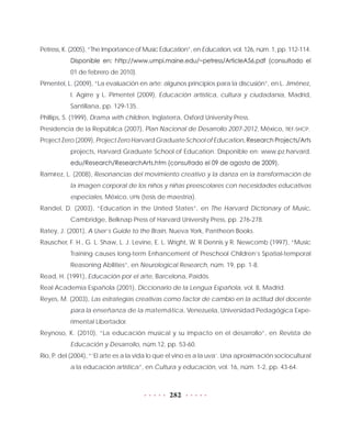 282
Petress, K. (2005), “The Importance of Music Education”, en Education, vol. 126, núm. 1, pp. 112-114.
Disponible en: http://www.umpi.maine.edu/~petress/ArticleA56.pdf (consultado el
01 de febrero de 2010).
Pimentel, L. (2009), “La evaluación en arte: algunos principios para la discusión”, en L. Jiménez,
I. Agirre y L. Pimentel (2009), Educación artística, cultura y ciudadanía, Madrid,
Santillana, pp. 129-135.
Phillips, S. (1999), Drama with children, Inglaterra, Oxford University Press.
Presidencia de la República (2007), Plan Nacional de Desarrollo 2007-2012, México, TIEF-SHCP.
Project Zero (2009), Project Zero Harvard Graduate School of Education, Research Projects/Arts
projects, Harvard Graduate School of Education. Disponible en: www.pz.harvard.
edu/Research/ResearchArts.htm (consultado el 09 de agosto de 2009).
Ramírez, L. (2008), Resonancias del movimiento creativo y la danza en la transformación de
la imagen corporal de los niños y niñas preescolares con necesidades educativas
especiales, México, UPN (tesis de maestría).
Randel, D. (2003), “Education in the United States”, en The Harvard Dictionary of Music,
Cambridge, Belknap Press of Harvard University Press, pp. 276-278.
Ratey, J. (2001), A User’s Guide to the Brain, Nueva York, Pantheon Books.
Rauscher, F. H., G. L. Shaw, L. J. Levine, E. L. Wright, W. R Dennis y R. Newcomb (1997), “Music
Training causes long-term Enhancement of Preschool Children’s Spatial-temporal
Reasoning Abilities”, en Neurological Research, núm. 19, pp. 1-8.
Read, H. (1991), Educación por el arte, Barcelona, Paidós.
Real Academia Española (2001), Diccionario de la Lengua Española, vol. 8, Madrid.
Reyes, M. (2003), Las estrategias creativas como factor de cambio en la actitud del docente
para la enseñanza de la matemática, Venezuela, Universidad Pedagógica Expe-
rimental Libertador.
Reynoso, K. (2010), “La educación musical y su impacto en el desarrollo”, en Revista de
Educación y Desarrollo, núm.12, pp. 53-60.
Río, P. del (2004), “‘El arte es a la vida lo que el vino es a la uva’. Una aproximación sociocultural
a la educación artística”, en Cultura y educación, vol. 16, núm. 1-2, pp. 43-64.
 
