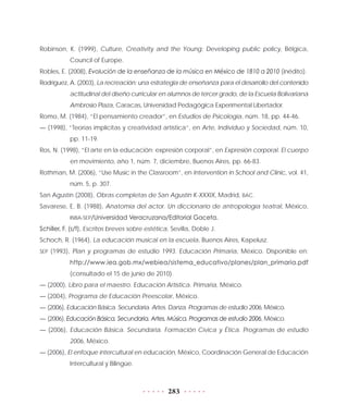 283
Robinson, K. (1999), Culture, Creativity and the Young: Developing public policy, Bélgica,
Council of Europe.
Robles, E. (2008), Evolución de la enseñanza de la música en México de 1810 a 2010 (inédito).
Rodríguez, A. (2003), La recreación: una estrategia de enseñanza para el desarrollo del contenido
actitudinal del diseño curricular en alumnos de tercer grado, de la Escuela Bolivariana
Ambrosio Plaza, Caracas, Universidad Pedagógica Experimental Libertador.
Romo, M. (1984), “El pensamiento creador”, en Estudios de Psicología, núm. 18, pp. 44-46.
— (1998), “Teorías implícitas y creatividad artística”, en Arte, Individuo y Sociedad, núm. 10,
pp. 11-19.
Ros, N. (1998), “El arte en la educación: expresión corporal”, en Expresión corporal. El cuerpo
en movimiento, año 1, núm. 7, diciembre, Buenos Aires, pp. 66-83.
Rothman, M. (2006), “Use Music in the Classroom”, en Intervention in School and Clinic, vol. 41,
núm. 5, p. 307.
San Agustín (2008), Obras completas de San Agustín K-XXXIX, Madrid, BAC.
Savarese, E. B. (1988), Anatomía del actor. Un diccionario de antropología teatral, México,
INBA-SEP/Universidad Veracruzana/Editorial Gaceta.
Schiller, F. (s/f), Escritos breves sobre estética, Sevilla, Doble J.
Schoch, R. (1964), La educación musical en la escuela, Buenos Aires, Kapelusz.
SEP (1993), Plan y programas de estudio 1993. Educación Primaria, México. Disponible en:
http://www.iea.gob.mx/webiea/sistema_educativo/planes/plan_primaria.pdf
(consultado el 15 de junio de 2010).
— (2000), Libro para el maestro. Educación Artística. Primaria, México.
— (2004), Programa de Educación Preescolar, México.
— (2006), Educación Básica. Secundaria. Artes. Danza. Programas de estudio 2006, México.
— (2006), Educación Básica. Secundaria. Artes. Música. Programas de estudio 2006, México.
— (2006), Educación Básica. Secundaria. Formación Cívica y Ética. Programas de estudio
2006, México.
— (2006), El enfoque intercultural en educación, México, Coordinación General de Educación
Intercultural y Bilingüe.
 