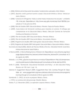 284
— (2006), Reforma de la Educación Secundaria. Fundamentos curriculares. Artes, México.
— (2007), Apuntes: sentir y pensar nuestro cuerpo. Educación Artística. Danza. Telesecun-
daria, México.
— (2008), “Lanza la SEP el Programa ‘Todos a cantar música mexicana en la escuela’”, en Boletín,
178, 4 de julio. Disponible en: http://www.sep.gob.mx/wb/sep1/bol1780708 (con-
sultado el 13 de junio de 2010).
— (2008), Plan de Estudios 2009. Educación Básica. Primaria. Etapa de Prueba, México.
— (2009), Curso básico de formación continua para maestros en servicio. El enfoque por
competencias en la Educación Básica, México, Dirección General de Formación
Continua de Maestros en Servicio.
— (2009), Plan de Estudios 2009. Educación Básica. Primaria, México.
— (2009), Plan de Estudios 2009. Educación Básica. Secundaria, México.
— (2009), Programa de estudios 2009. Sexto grado. Educación básica. Primaria, México.
— (2010), Programa de Estudios 2009. Sexto grado. Educación Básica. Educación Artística, México.
Secretaría de Salud (2006), Boletín de Práctica Médica Efectiva. Obesidad infantil, noviembre,
Instituto Nacional de Salud Pública.
SF Moma (2009), SF Moma/Making Sense of Modern Art. Disponible en: www.sfmoma.org/view/
page.display/interactive_feature/content.interactive_feature/3# (consultado el 21
de agosto de 2009).
Sloboda, J. A. (1994), ¿Qué es lo que hace a un músico? Disponible en: http://s3.amazonaws.
com/lcp/elimayans/myfiles/sloboda.pdf (consultado el 04 de abril de 2010).
Smith, R. (2008), “Rembrandt, Educational Standards and Policy”, en Arts Education Policy
Review, vol. 109, núm. 5, pp. 1-6.
Solomon R. Guggenheim Museum (2009), Guggenheim New York, Learning Through Art. Dispo-
nible en: www.guggenheim.org/new-york/education/school-educator-programs/
learning-through-art (consultado el 08 de agosto de 2009).
Stanislavski, C. (1953), Un actor se prepara, México, Diana.
— (1975), La construcción del personaje, Madrid, Alianza.
Stokoe, P. y S. Alexander (2003), La expresión corporal, México, Paidós.
 