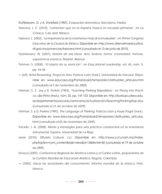 285
Stufflebeam, D. y A. Shinkfield (1987), Evaluación sistemática, Barcelona, Paidós.
Talavera, J. C. (2010), “Lamentan que no se imparta música en escuelas primarias”, en La
Crónica, 5 de abril, México.
Talavera, L. (2002), “La importancia de la enseñanza musical es invaluable”, en Primer Congreso
Educativo de la Ciudad de México. Disponible en: http://www.alternativaeducativa.
df.gob.mx/ponencias/ltalavera.html (consultado el 13 de junio de 2010).
Tatarkiewicz, W. (2007), Historia de seis ideas. Arte, belleza, forma, creatividad, mímesis,
experiencia estética, Madrid, Alianza.
Tishman, S. (2008), “El objeto de su atención”, en Educational Leadership, vol. 65, núm. 5,
pp. 44-46.
— (s/f), Artful Reasoning, Proyecto Zero, Patricia León (trad.), Universidad de Harvard. Dispo-
nible en: www.educoea.org/Portal/xbak2/temporario1/latitud/lec_articulos.html
(consultado el 5 de noviembre de 2009).
Tishman, S., E. Jay y D. Perkins (1993), “Teaching Thinking Dispositions”, en Theory into Practi-
ce, Lilia Pinto (trad.), núm. 32, pp. 147-153. Disponible en: http://burbuja.udesa.edu.
ar/departamentos/escedu/seminario/actualización/TeachingThinkingDisp.doc
(consultado el 21 de octubre de 2009).
Tishman, S. y D. Perkins (1995), The Language of Thinking, Patricia León y Paula Pogré (trad.).
Disponible en: www.educoea.org/Portal/xbak2/temporario1/latitud/lec_articulos.
html (consultado el 05 de noviembre de 2009).
Torrado, J. A. (2008), Metas y estrategias para una práctica constructiva en la enseñanza
instrumental, España, Universidad de La Rioja.
UNAM (2010), Difusión Cultural, CUT. Disponible en: http://www.cut.unam.mx//index.
php?option=com_content&task=view&id=13&Itemid=60 (consultado el 19 de octubre
de 2009).
Unesco (2005), Conferencia Regional de América Latina y el Caribe Latino, preparatoria de
la Cumbre Mundial de Educación Artística, Bogotá, Colombia.
— (2005), Hacia las sociedades del conocimiento: Informe mundial de la Unesco, París.
Unesco.
 