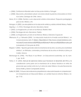 286
— (2006), Conferencia Mundial sobre la Educación Artística, Portugal.
— (2008), Educación y diversidad cultural. Lecciones desde la práctica innovadora en Amé-
rica Latina, Santiago de Chile, OREALC.
Varea, M. A. (2006), Rumbo a una educación artística intercultural. Propuesta pedagógica
para la RIES, México, UPN.
Venegas, A. (2002), Las artes plásticas en la educación artística y estética infantil, México, Paidós.
Vigotsky, L. S. (1972), Psicología del arte, Barcelona, Barral.
— (2003), La imaginación y el arte en la infancia, Madrid, Akal.
— (2006), Psicología del arte, Barcelona, Paidós.
— (2008), La imaginación y el arte en la infancia, México, Ediciones Coyoacán.
Villanueva, R. y J. Bañuelos (2004), “La educación musical en el medio rural de México”, en
Conservatorianos, núm. 9, México. Disponible en: http://www.conservatorianos.com.
mx/web/Conservatorianos%209%20para%20web/9-villanueva%20y%20banuelos.pdf
(consultado el 10 de junio de 2010).
Wagner, T. (2003), “Apuntes generales sobre la enseñanza de las artes. Las artes y la creatividad
artística”, en Métodos, contenidos y enseñanza de las artes en América Latina y el
Caribe, Unesco.
Weinberger N. (1998), “The Music in our Minds”, en Educational Leadership, vol. 56, núm.
3, pp. 36-40.
Yáñez, E. O. (2003), Manual de ejercicios lúdicos que favorecen el desarrollo del ritmo y la
coordinación como parte de la enseñanza de la danza folclórica en niños de
preescolar que oscilan entre los 4 y 5 años de edad, México, Escuela Nacional de
Danza Nellie y Gloria Campobello (tesina).
Zorrilla, M. (2009), “En busca de la relevancia y la pertinencia: educación basada en competencias”,
en Competencias en Educación Básica: un cambio hacia la reforma, México, SEP,
pp. 17-32.
 