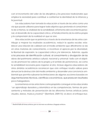 29
con el incremento del valor de las disciplinas y los procesos tradicionales que
emplea la sociedad para contribuir a conformar la identidad de la infancia y
la juventud.
Los educadores han tomado la educación a través de las artes como una
vía que puede utilizarse para lograr todo objetivo que pretenda el conocimien-
to de sí mismos, la vitalidad de la sensibilidad, el fomento del crecimiento perso-
nal, el desarrollo de la capacidad crítica, el fortalecimiento de la estima propia
y la comprensión de la realidad en que se vive.
Una educación que se potencia a través de la enseñanza de las artes con-
tribuye a mejorar los resultados académicos, reducir la apatía escolar, esta-
blecer una relación de calidad con el medio ambiente que difícilmente se da
en otras materias de conocimiento, e incentivar el aprecio por la diversidad,
la libertad de expresión, la capacidad crítica y la tolerancia. Además, ayuda
a los procesos de identificación cultural, al conocimiento y divulgación de las
obras del patrimonio artístico cultural, nacional y universal; todo con el objeti-
vo de promover los valores de lo propio y el sentido de pertenencia, así como
la sensibilidad necesaria para respetar al otro. Incluso algunos educadores de
otros ámbitos académicos reconocen que este enfoque resulta valioso para
denunciar la destrucción del medio ambiente y desarrollar una conciencia am-
biental que permita subsanar las limitaciones de algunas acciones basadas en
argumentaciones técnicas, científicas o económicas, que producen resultados
poco halagadores.
La enseñanza en las artes tiene como propósito conseguir en los educandos
“un aprendizaje duradero y sistemático en las competencias, formas de pen-
samiento y métodos de presentación de las diferentes formas artísticas (artes
visuales, danza, música y teatro)”2
(Bamford, 2009:15); es decir, el enfoque bus-
2
	 Bamford habla de formas artísticas, pero en este texto nos referimos a lenguajes artísticos.
 
