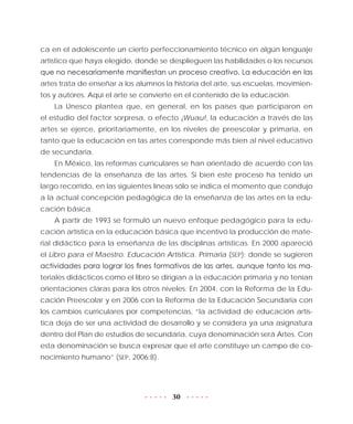 30
ca en el adolescente un cierto perfeccionamiento técnico en algún lenguaje
artístico que haya elegido, donde se desplieguen las habilidades o los recursos
que no necesariamente manifiestan un proceso creativo. La educación en las
artes trata de enseñar a los alumnos la historia del arte, sus escuelas, movimien-
tos y autores. Aquí el arte se convierte en el contenido de la educación.
La Unesco plantea que, en general, en los países que participaron en
el estudio del factor sorpresa, o efecto ¡Wuau!, la educación a través de las
artes se ejerce, prioritariamente, en los niveles de preescolar y primaria, en
tanto que la educación en las artes corresponde más bien al nivel educativo
de secundaria.
En México, las reformas curriculares se han orientado de acuerdo con las
tendencias de la enseñanza de las artes. Si bien este proceso ha tenido un
largo recorrido, en las siguientes líneas sólo se indica el momento que condujo
a la actual concepción pedagógica de la enseñanza de las artes en la edu-
cación básica.
A partir de 1993 se formuló un nuevo enfoque pedagógico para la edu-
cación artística en la educación básica que incentivó la producción de mate-
rial didáctico para la enseñanza de las disciplinas artísticas. En 2000 apareció
el Libro para el Maestro. Educación Artística. Primaria (SEP); donde se sugieren
actividades para lograr los fines formativos de las artes, aunque tanto los ma-
teriales didácticos como el libro se dirigían a la educación primaria y no tenían
orientaciones claras para los otros niveles. En 2004, con la Reforma de la Edu-
cación Preescolar y en 2006 con la Reforma de la Educación Secundaria con
los cambios curriculares por competencias, “la actividad de educación artís-
tica deja de ser una actividad de desarrollo y se considera ya una asignatura
dentro del Plan de estudios de secundaria, cuya denominación será Artes. Con
esta denominación se busca expresar que el arte constituye un campo de co-
nocimiento humano” (SEP, 2006:8).
 