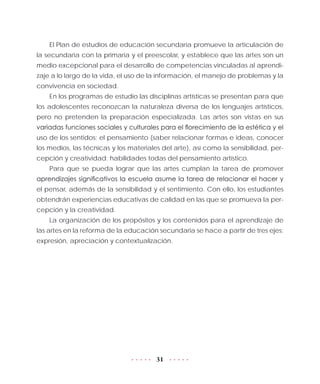 31
El Plan de estudios de educación secundaria promueve la articulación de
la secundaria con la primaria y el preescolar, y establece que las artes son un
medio excepcional para el desarrollo de competencias vinculadas al aprendi-
zaje a lo largo de la vida, el uso de la información, el manejo de problemas y la
convivencia en sociedad.
En los programas de estudio las disciplinas artísticas se presentan para que
los adolescentes reconozcan la naturaleza diversa de los lenguajes artísticos,
pero no pretenden la preparación especializada. Las artes son vistas en sus
variadas funciones sociales y culturales para el florecimiento de la estética y el
uso de los sentidos; el pensamiento (saber relacionar formas e ideas, conocer
los medios, las técnicas y los materiales del arte), así como la sensibilidad, per-
cepción y creatividad: habilidades todas del pensamiento artístico.
Para que se pueda lograr que las artes cumplan la tarea de promover
aprendizajes significativos la escuela asume la tarea de relacionar el hacer y
el pensar, además de la sensibilidad y el sentimiento. Con ello, los estudiantes
obtendrán experiencias educativas de calidad en las que se promueva la per-
cepción y la creatividad.
La organización de los propósitos y los contenidos para el aprendizaje de
las artes en la reforma de la educación secundaria se hace a partir de tres ejes:
expresión, apreciación y contextualización.
 