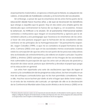 35
el pensamiento matemático, el aprecio e interés por la historia, la adquisición de
valores, el desarrollo de habilidades verbales y el incremento del vocabulario.
Sin embargo, a pesar de que la enseñanza de las artes forma parte de la
educación desde hace muchos años, y de que se reconocen los beneficios
que otorga a aquéllos que la gozan, hoy en día existe una amplia gama de
obstáculos que contrarrestan la fuerza de sus logros y, en ocasiones, incluso
la estancan, la mitifican o la anulan. En el panorama internacional existen
contextos e instituciones que niegan el reconocimiento y aprecio por la di-
versidad cultural y una pedagogía que favorezca la enseñanza de las artes;
a favor de esta postura arguyen que la formación de los estudiantes debe
centrarse en los principios de la homogeneización.4
Tal pensamiento respon-
de, según Ceballos (1999), a que no se considera el papel formativo de las
artes. Cámara (2003) cree que en las sociedades menos avanzadas todavía
existe la concepción de que las artes no son parte de los procesos educativos
sino actividades de entretenimiento y de relleno en el plan curricular. Faustino
(2004) y Jiménez (2003) subrayan que existe en los imagos de las sociedades
más vulnerables la percepción de que las artes son un discurso de posición y
situación de clase social, postura que demerita y devalúa el papel que juega
en la educación en general.
Las artes han soportado una serie de oscilaciones que lejos de lograr el
avance y la consolidación de los programas educativos, las han envuelto en un
mar de enfoques contradictorios que no les han permitido consolidarse. Pese
a ello, muchas voces luchan por darle al arte el lugar que debe tener respec-
to al resto de las materias del currículo; un ejemplo de ello es la declaración
de la Conferencia Mundial sobre Educación Artística de la Unesco (2005) en la
4	
El sistema educativo mexicano cuenta con una trayectoria de atención educativa a la diversidad en muchos aspectos: educación
indígena, multigrado, Programa de Fortalecimiento a la Educación Especial, entre otros. En los programas de la educación bási-
ca incorpora temas como el respeto a la diversidad que se abordan en más de una asignatura.
 