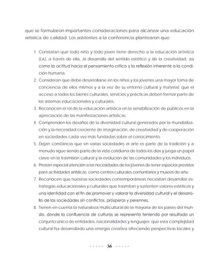 36
que se formularon importantes consideraciones para alcanzar una educación
artística de calidad. Los asistentes a la conferencia plantearon que:
1.	Constatan que todo niño y todo joven tiene derecho a la educación artística
(EA), a través de ella, al desarrollo del sentido estético y de la creatividad, así
como la actitud hacia el pensamiento crítico y la reflexión inherente a la condi-
ción humana.
2.	 Consideran que debe desarrollarse en los niños y los jóvenes una mayor toma de
conciencia de ellos mismos y a la vez de su entorno cultural y material; que el
acceso a todos los bienes culturales, servicios y prácticas deben formar parte de
los sistemas educacionales y culturales.
3.	 Reconocen el rol de la educación artística en la sensibilización de públicos en la
apreciación de las manifestaciones artísticas.
4.	Comprenden los desafíos de la diversidad cultural generados por la mundializa-
ción y la necesidad creciente de imaginación, de creatividad y de cooperación
en sociedades cada vez más fundadas sobre el conocimiento.
5.	Dejan constancia que en varias sociedades el arte es parte de la tradición y a
menudo sigue siendo parte de la vida cotidiana de todos los días y juega un papel
clave en la trasmisión cultural y la evolución de las comunidades y los individuos.
6.	 Prestan especial atención a las necesidades de los jóvenes de tener espacios previstos
para actividades artísticas, como centros culturales comunitarios y museos de arte.
7.	Reconocen que nuestras sociedades contemporáneas necesitan desarrollar es-
trategias educacionales y culturales que trasmitan y sustenten valores estéticos y
una identidad con el fin de promover y valorar la diversidad cultural y el desarro-
llo de las sociedades sin conflictos, prósperas y perennes.
8.	 Tienen en cuenta la naturaleza multicultural de la mayoría de los países del mun-
do, donde la confluencia de culturas se representa teniendo por resultado un
conjunto único de entidades, nacionalidades y lenguajes; que esta complejidad
cultural ha desarrollado una energía creativa ofreciendo perspectivas locales y
 