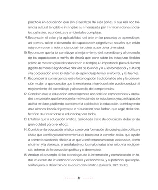 37
prácticas en educación que son específicas de esos países, y que esa rica he-
rencia cultural tangible e intangible es amenazada por transformaciones socia-
les, culturales, económicas y ambientales complejas.
9.	Reconocen el valor y la aplicabilidad del arte en los procesos de aprendizaje,
así como su rol en el desarrollo de capacidades cognitivas o sociales que están
subyacentes en la tolerancia social y la celebración de la diversidad.
10.	Reconocen que la EA contribuye al mejoramiento del aprendizaje y al desarrollo
de las capacidades a través del énfasis que pone sobre las estructuras flexibles
(como las materias y los roles situados en el tiempo). La importancia para el alumno
(ligado de manera significativa a la vida de los niños y a su entorno social y cultural)
y la cooperación entre los sistemas de aprendizaje formal e informal, y las fuentes.
11.	Reconocen la convergencia entre la concepción tradicional de arte y la conven-
ción moderna que concibe que la enseñanza a través del arte puede conducir al
mejoramiento del aprendizaje y al desarrollo de competencias.
12.	Conciben que la educación artística genera una serie de competencias y aptitu-
des transversales que favorecen la motivación de los estudiantes y su participación
activa en clase, pudiendo acrecentar la calidad de la educación, contribuyendo
así a alcanzar los seis objetivos de la “Educación para Todos”, que surgió de la con-
ferencia de Dakar sobre la educación para todos.
13.	Enfatizan que la educación artística, como toda clase de educación, debe ser de
gran calidad para ser eficaz.
14.	Consideran la educación artística como una formación de construcción política y
cívica que constituye una herramienta de base para la cohesión social, que ayude
a combatir cuestiones difíciles a las que se enfrentan numerosas sociedades, como
el crimen y la violencia, el analfabetismo, los malos tratos a los niños y la negligen-
cia, además de la corrupción política y el desempleo.
15.	Analizan el desarrollo de las tecnologías de la información y comunicación en to-
das las esferas de las entidades sociales y económicas, y el potencial que repre-
sentan para el desarrollo de la educación artística (Unesco, 2005:30-32).
 