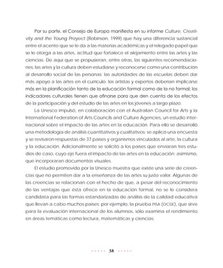 38
Por su parte, el Consejo de Europa manifiesta en su informe Culture, Creati-
vity and the Young Proyect (Robinson, 1999) que hay una diferencia sustancial
entre el acento que se le da a las materias académicas y el relegado papel que
se le otorga a las artes, actitud que fortalece el alejamiento entre las artes y las
ciencias. De aquí que se propusieran, entre otras, las siguientes recomendacio-
nes: las artes y la cultura deben estudiarse y reconocerse como una contribución
al desarrollo social de las personas; las autoridades de las escuelas deben dar
más apoyo a las artes en el currículo; los artistas y expertos deberían implicarse
más en la planificación tanto de la educación formal como de la no formal; los
indicadores culturales tienen que afinarse para que den cuenta de los efectos
de la participación y del estudio de las artes en los jóvenes a largo plazo.
La Unesco impulsó, en colaboración con el Australian Council for Arts y la
International Federation of Arts Councils and Culture Agencies, un estudio inter-
nacional sobre el impacto de las artes en la educación. Para ello se desarrolló
una metodología de análisis cuantitativos y cualitativos: se aplicó una encuesta
y se revisaron respuestas de 37 países y organismos vinculados al arte, la cultura
y la educación. Adicionalmente se solicitó a los países que enviaran tres estu-
dios de caso, cuyo eje fuera el impacto de las artes en la educación; asimismo,
que incorporaran documentos visuales.
El estudio promovido por la Unesco muestra que existe una serie de creen-
cias que no permiten dar a la enseñanza de las artes su justo valor. Algunas de
las creencias se relacionan con el hecho de que, a pesar del reconocimiento
de las ventajas que ésta ofrece en la educación formal, no se le considera
candidata para las formas estandarizadas de análisis de la calidad educativa
que llevan a cabo muchos países; por ejemplo, la prueba PISA (OCDE), que sirve
para la evaluación internacional de los alumnos, sólo examina el rendimiento
en áreas temáticas como lectura, matemáticas y ciencias:
 
