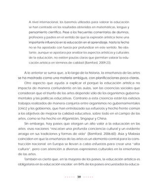 39
A nivel internacional, los baremos utilizados para valorar la educación
se han centrado en los resultados obtenidos en matemáticas, lengua y
pensamiento científico. Pese a los frecuentes comentarios de alumnos,
profesores y padres en el sentido de que la expresión artística tiene una
importante influencia en la educación en el aprendizaje, hasta la fecha
no se ha apostado con fuerza por profundizar en este sentido. No obs-
tante, aunque se apostara por analizar los aspectos artísticos y culturales
de la educación, no existen pautas claras que permitan valorar la edu-
cación artística en términos de calidad (Bamford, 2009:23).
A lo anterior se suma que, a lo largo de la historia, la enseñanza de las artes
se ha mostrado como una materia ambigua, con planificaciones poco claras.
Otro aspecto que ayuda a explicar el porqué la educación artística no
impacta de manera contundente en las aulas, son las creencias sociales que
consideran que el triunfo de las artes depende sólo de los organismos guberna-
mentales y las políticas educativas. Contrario a esta creencia están los exitosos
trabajos realizados de manera conjunta entre organismos no gubernamentales
(ONG) y los gobiernos, que han entrelazado sus esfuerzos y hecho frente común
a los objetivos de mejorar la calidad educativa, sobre todo en el campo de las
artes, como se ha hecho en Afganistán, Singapur y China.
Sin embargo, hay países que otorgan un alto valor a la educación en las
artes; esas naciones “rescatan una profunda conciencia cultural y un evidente
arraigo en sus tradiciones y formas de vida” (Bamford, 2006:60): Asia y Malasia
coinciden en que la enseñanza de las artes es un elemento central para la cons-
trucción nacional; en Europa se llevan a cabo esfuerzos para crear una “alta
cultura”, pero con atención a diversas expresiones culturales en la enseñanza
de las artes.
También es cierto que, en la mayoría de los países, la educación artística es
obligatoria en la educación escolar: en 84% de los países encuestados la educa-
 
