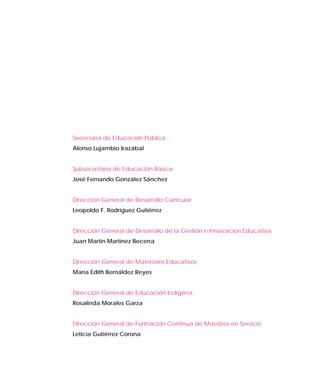 Secretaría de Educación Pública
Alonso Lujambio Irazábal
Subsecretaría de Educación Básica
José Fernando González Sánchez
Dirección General de Desarrollo Curricular
Leopoldo F. Rodríguez Gutiérrez
Dirección General de Desarrollo de la Gestión e Innovación Educativa
Juan Martín Martínez Becerra
Dirección General de Materiales Educativos
María Edith Bernáldez Reyes
Dirección General de Educación Indígena
Rosalinda Morales Garza
Dirección General de Formación Continua de Maestros en Servicio
Leticia Gutiérrez Corona
 