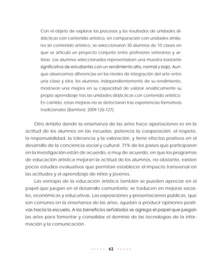 42
Con el objeto de explorar los procesos y los resultados de unidades di-
dácticas con contenido artístico, en comparación con unidades simila-
res sin contenido artístico, se seleccionaron 30 alumnos de 10 clases en
que se articuló un proyecto conjunto entre profesores veteranos y ar-
tistas. Los alumnos seleccionados representaban una muestra bastante
significativa de estudiantes con un rendimiento alto, normal y bajo. Aun-
que observamos diferencias en los niveles de integración del arte entre
una clase y otra, los alumnos, independientemente de su rendimiento,
mostraron una mejora en su capacidad de valorar analíticamente su
propio aprendizaje tras las unidades didácticas con contenido artístico.
En cambio, estas mejoras no se detectaron tras experiencias formativas
tradicionales (Bamford, 2009:126-127).
Otro ámbito donde la enseñanza de las artes hace aportaciones es en la
actitud de los alumnos en las escuelas: potencia la cooperación, el respeto,
la responsabilidad, la tolerancia y la valoración, y tiene efectos positivos en el
desarrollo de la conciencia social y cultural. 71% de los países que participaron
en la investigación están de acuerdo, o muy de acuerdo, en que los programas
de educación artística mejoran la actitud de los alumnos, no obstante, existen
pocos estudios evaluativos que permitan establecer el impacto transversal en
las actitudes y el aprendizaje de niños y jóvenes.
Las ventajas de la educación artística también se pueden apreciar en el
papel que juegan en el desarrollo comunitario; se traducen en mejoras socia-
les, económicas y educativas. Las exposiciones y presentaciones públicas, que
son comunes en la enseñanza de las artes, ayudan a producir opiniones positi-
vas hacia la escuela. A los beneficios señalados se agrega el papel que juegan
las artes para fomentar y consolidar el dominio de las tecnologías de la infor-
mación y la comunicación.
 