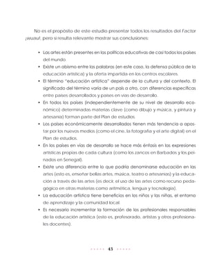 43
No es el propósito de este estudio presentar todos los resultados del Factor
¡wuau!, pero sí resulta relevante mostrar sus conclusiones:
•	 Las artes están presentes en las políticas educativas de casi todos los países
del mundo.
•	 Existe un abismo entre las palabras (en este caso, la defensa pública de la
educación artística) y la oferta impartida en los centros escolares.
•	 El término “educación artística” depende de la cultura y del contexto. El
significado del término varía de un país a otro, con diferencias específicas
entre países desarrollados y países en vías de desarrollo.
•	 En todos los países (independientemente de su nivel de desarrollo eco-
nómico) determinadas materias clave (como dibujo y música, y pintura y
artesanía) forman parte del Plan de estudios.
•	 Los países económicamente desarrollados tienen más tendencia a apos-
tar por los nuevos medios (como el cine, la fotografía y el arte digital) en el
Plan de estudios.
•	 En los países en vías de desarrollo se hace más énfasis en las expresiones
artísticas propias de cada cultura (como los zancos en Barbados y los pei-
nados en Senegal).
•	 Existe una diferencia entre lo que podría denominarse educación en las
artes (esto es, enseñar bellas artes, música, teatro o artesanías) y la educa-
ción a través de las artes (es decir, el uso de las artes como recurso peda-
gógico en otras materias como aritmética, lengua y tecnología).
•	 La educación artística tiene beneficios en los niños y las niñas, el entorno
de aprendizaje y la comunidad local.
•	 Es necesario incrementar la formación de los profesionales responsables
de la educación artística (esto es, profesorado, artistas y otros profesiona-
les docentes).
 