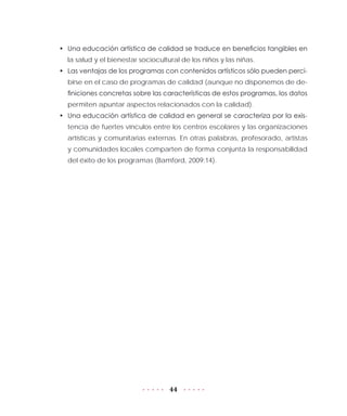 44
•	 Una educación artística de calidad se traduce en beneficios tangibles en
la salud y el bienestar sociocultural de los niños y las niñas.
•	 Las ventajas de los programas con contenidos artísticos sólo pueden perci-
birse en el caso de programas de calidad (aunque no disponemos de de-
finiciones concretas sobre las características de estos programas, los datos
permiten apuntar aspectos relacionados con la calidad).
•	 Una educación artística de calidad en general se caracteriza por la exis-
tencia de fuertes vínculos entre los centros escolares y las organizaciones
artísticas y comunitarias externas. En otras palabras, profesorado, artistas
y comunidades locales comparten de forma conjunta la responsabilidad
del éxito de los programas (Bamford, 2009:14).
 