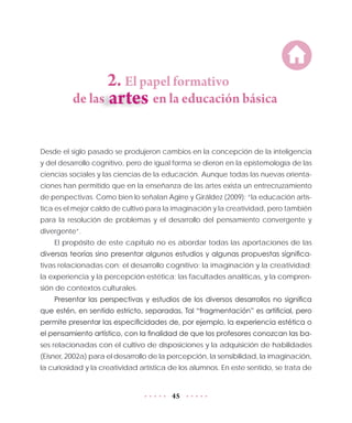 45
2. El papel formativo
de las	 en la educación básica
Desde el siglo pasado se produjeron cambios en la concepción de la inteligencia
y del desarrollo cognitivo, pero de igual forma se dieron en la epistemología de las
ciencias sociales y las ciencias de la educación. Aunque todas las nuevas orienta-
ciones han permitido que en la enseñanza de las artes exista un entrecruzamiento
de perspectivas. Como bien lo señalan Agirre y Giráldez (2009): “la educación artís-
tica es el mejor caldo de cultivo para la imaginación y la creatividad, pero también
para la resolución de problemas y el desarrollo del pensamiento convergente y
divergente”.
El propósito de este capítulo no es abordar todas las aportaciones de las
diversas teorías sino presentar algunos estudios y algunas propuestas significa-
tivas relacionadas con: el desarrollo cognitivo; la imaginación y la creatividad;
la experiencia y la percepción estética; las facultades analíticas, y la compren-
sión de contextos culturales.
Presentar las perspectivas y estudios de los diversos desarrollos no significa
que estén, en sentido estricto, separadas. Tal “fragmentación” es artificial, pero
permite presentar las especificidades de, por ejemplo, la experiencia estética o
el pensamiento artístico, con la finalidad de que los profesores conozcan las ba-
ses relacionadas con el cultivo de disposiciones y la adquisición de habilidades
(Eisner, 2002a) para el desarrollo de la percepción, la sensibilidad, la imaginación,
la curiosidad y la creatividad artística de los alumnos. En este sentido, se trata de
 