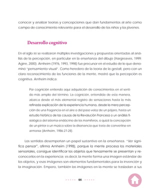 46
conocer y analizar teorías y concepciones que dan fundamentos al arte como
campo de conocimiento relevante para el desarrollo de los niños y los jóvenes.
Desarrollo cognitivo
En el siglo XX se realizaron múltiples investigaciones y propuestas orientadas al aná-
lisis de la percepción, en particular en la enseñanza del dibujo (Hargreaves, 1999;
Agirre, 2000). Arnheim (1976, 1993, 1998) fue precursor en el estudio de lo que deno-
minó “pensamiento visual”. Como heredero de la teoría de la gestalt, pero con un
claro reconocimiento de las funciones de la mente, mostró que la percepción es
cognitiva. Arnheim indica:
Por cognición entiendo aquí adquisición de conocimientos en el senti-
do más amplio del término. La cognición, entendida de esta manera,
abarca desde el más elemental registro de sensaciones hasta la más
refinada explicación de la experiencia humana, desde la mera percep-
ción de una fragancia en el aire o del paso veloz de un pájaro, hasta un
estudio histórico de las causas de la Revolución Francesa o un análisis fi-
siológico del sistema endócrino de los mamíferos, o quizá la concepción
de un pintor o un músico sobre la disonancia que trata de convertirse en
armonía (Arnheim, 1986:27-28).
Los sentidos desempeñan un papel sustantivo en la enseñanza. “Ver signi-
fica pensar”, afirma Arnheim (1998), porque la mente procesa los materiales
sensoriales, consigue identificar los objetos que tenazmente se presentan y re-
conocerlos en la experiencia; es decir, la mente forma una imagen estándar de
los objetos, y esas imágenes son elementos fundamentales para la invención y
la imaginación. Empero, también las imágenes en la mente se trasladan a sus
 