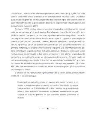 47
“metáforas”, transformándose en representaciones, símbolos y signos, de aquí
que el educador deba atender a las percepciones visuales como una base
para los conceptos de los individuos en edad escolar, y por ello se convierta en
guía interactivo entre la percepción directa, la experiencia y las imágenes del
pensamiento (Morales, 2001).
Arnheim (1993) matiza dos conceptos vinculados estrechamente con el
arte: las emociones y los sentimientos. Redefine el concepto de emoción y es-
tablece que se compone de tres fases ligadas a procesos cognitivos: “un acto
de cognición, una lucha motivacional causada por la cognición y un despertar
causado por ambos” (Arnheim, 1993:44). El autor ejemplifica esto tomando un
hecho hipotético de un ser que se encuentra con una serpiente venenosa: en
primera instancia, el reconocimiento de la serpiente y la identificación del pe-
ligro constituyen la primera fase del acto cognitivo; después, existe una lucha
motivacional encaminada a huir de la serpiente y, por último, se produce la
emoción y la exaltación en el ser al momento del escape. Por otra parte, el
autor prefiere el concepto de “intuición” en vez del de “sentimiento”, y la defi-
ne como “la habilidad mental reservada a la percepción sensorial” (Arnheim,
1993:49); por medio de esta habilidad, el ser humano explora y comprende el
mundo que lo rodea.
El análisis de las “estructuras significantes” de la visión, conduce a Arnheim
(1993:28) a establecer que:
El principal uso del arte consiste en ayudar a la mente humana a en-
tender el mundo complejo en que se encuentra. Va más allá de grabar
imágenes ópticas. Envuelve identificación, clasificación y expresión di-
námica. Unos la llaman sentimiento, yo prefiero llamarlo intuición per-
ceptual, es la forma primaria en que la mente explora y entiende el
mundo.
 