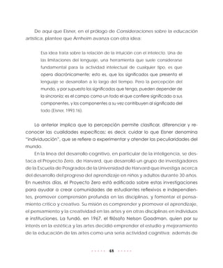 48
De aquí que Eisner, en el prólogo de Consideraciones sobre la educación
artística, plantee que Arnheim avanza con otra idea:
Esa idea trata sobre la relación de la intuición con el intelecto. Una de
las limitaciones del lenguaje, una herramienta que suele considerarse
fundamental para la actividad intelectual de cualquier tipo, es que
opera diacrónicamente; esto es, que los significados que presenta el
lenguaje se desarrollan a lo largo del tiempo. Pero la percepción del
mundo, y por supuesto los significados que tenga, pueden depender de
la sincronía; es el campo como un todo el que confiere significado a sus
componentes, y los componentes a su vez contribuyen al significado del
todo (Eisner, 1993:16).
Lo anterior implica que la percepción permite clasificar, diferenciar y re-
conocer las cualidades específicas; es decir, cuidar lo que Eisner denomina
“individuación”, que se refiere a experimentar y atender las peculiaridades del
mundo.
En la línea del desarrollo cognitivo, en particular de la inteligencia, se des-
taca el Proyecto Zero, de Harvard, que desarrolló un grupo de investigadores
de la Escuela de Posgrados de la Universidad de Harvard que investiga acerca
del desarrollo del progreso del aprendizaje en niños y adultos durante 30 años.
En nuestros días, el Proyecto Zero está edificado sobre estas investigaciones
para ayudar a crear comunidades de estudiantes reflexivos e independien-
tes, promover comprensión profunda en las disciplinas, y fomentar el pensa-
miento crítico y creativo. Su misión es comprender y promover el aprendizaje,
el pensamiento y la creatividad en las artes y en otras disciplinas en individuos
e instituciones. La fundó, en 1967, el filósofo Nelson Goodman, quien por su
interés en la estética y las artes decidió emprender el estudio y mejoramiento
de la educación de las artes como una seria actividad cognitiva; además de
 