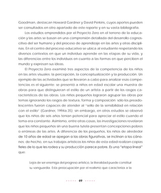 49
Goodman, destacan Howard Gardner y David Perkins, cuyos aportes pueden
ser consultados en otro apartado de este reporte y en su vasta bibliografía.
Los estudios emprendidos por el Proyecto Zero en el terreno de la educa-
ción y las artes se basan en una comprensión detallada del desarrollo cognos-
citivo del ser humano y del proceso de aprendizaje en las artes y otras discipli-
nas. En el centro del proceso educativo se ubica al estudiante respetando los
diversos contextos en que un individuo aprende en las etapas de su vida, y
las diferencias entre los individuos en cuanto a las formas en que perciben el
mundo y expresan sus ideas.
El Proyecto Zero examinó tres aspectos de la competencia de los niños
en las artes visuales: la percepción, la conceptualización y la producción. Un
ejemplo de las actividades que se llevaron a cabo para analizar esas compe-
tencias es el siguiente: se presentó a niños en edad escolar una muestra de
obras para que distinguieran el estilo de un artista a partir de los rasgos ca-
racterísticos de las obras. Los niños pequeños lograron agrupar las obras por
temas ignorando los rasgos de textura, forma y composición; sólo los preado-
lescentes fueron capaces de atender al “sello de la sensibilidad en relación
con el estilo” (Gardner, 1994a:35); sin embargo, en otros estudios se observó
que los niños de seis años tenían potencial para apreciar el estilo cuando el
tema era constante. Asimismo, entre otras cosas, las investigaciones revelaron
que los niños pequeños sin una buena tutela presentan concepciones pobres
o erróneas de las artes. A diferencia de los pequeños, los niños de alrededor
de 10 años de edad se apegan a las obras figurativas, se inclinan a los cáno-
nes; de hecho, en sus trabajos artísticos los niños de esta edad realizan copias
fieles de lo que les rodea y su producción parece pobre. Es una “etapa lineal”
que:
Lejos de ser enemiga del progreso artístico, la literalidad puede constituir
su vanguardia. Esta preocupación por el realismo que caracteriza a la
 