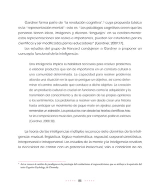 51
Gardner forma parte de “la revolución cognitiva”,6
cuya propuesta básica
es la “representación mental”; esto es: “Los psicólogos cognitivos creen que las
personas tienen ideas, imágenes y diversos ‘lenguajes’ en su cerebro-mente;
estas representaciones son reales e importantes, pueden ser estudiadas por los
científicos y ser modificadas por los educadores” (Gardner, 2009:77).
Los estudios del grupo de Harvard condujeron a Gardner a proponer un
concepto funcional de la inteligencia:
Una inteligencia implica la habilidad necesaria para resolver problemas
o elaborar productos que son de importancia en un contexto cultural o
una comunidad determinada. La capacidad para resolver problemas
aborda una situación en la que se persigue un objetivo, así como deter-
minar el camino adecuado que conduce a dicho objetivo. La creación
de un producto cultural es crucial en funciones como la adquisición y la
transmisión del conocimiento y de la expresión de las propias opiniones
o los sentimientos. Los problemas a resolver van desde crear una historia
hasta anticipar un movimiento de jaque mate en ajedrez, pasando por
remendar un edredón. Los productos van desde las teorías científicas has-
ta las composiciones musicales, pasando por campañas políticas exitosas
(Gardner, 2008:38).
La teoría de las inteligencias múltiples reconoce siete dominios de la inteli-
gencia: musical, lingüística, lógico-matemática, espacial, corporal cinestésica,
interpersonal e intrapersonal. Los estudios de la mente y la inteligencia resaltan
la necesidad de contar con un potencial intelectual, sólo a condición de no
6
	 Así se conoce al cambio de paradigma en la psicología del conductismo al cognoscitivismo, que se atribuye a la aparición del
texto Cognitive Psychology, de Chomsky.
 