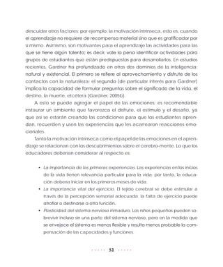 52
descuidar otros factores; por ejemplo, la motivación intrínseca, esto es, cuando
el aprendizaje no requiere de recompensa material sino que es gratificador por
sí mismo. Asimismo, son motivantes para el aprendizaje las actividades para las
que se tiene algún talento; es decir, vale la pena identificar actividades para
grupos de estudiantes que están predispuestos para desarrollarlos. En estudios
recientes, Gardner ha profundizado en otros dos dominios de la inteligencia:
natural y existencial. El primero se refiere al aprovechamiento y disfrute de los
contactos con la naturaleza; el segundo (de particular interés para Gardner)
implica la capacidad de formular preguntas sobre el significado de la vida, el
destino, la muerte, etcétera (Gardner, 2005b).
A esto se puede agregar el papel de las emociones: es recomendable
instaurar un ambiente que favorezca el disfrute, el estímulo y el desafío, ya
que así se estarán creando las condiciones para que los estudiantes apren-
dan, recuerden y usen las experiencias que les acarrearon reacciones emo-
cionales.
Tanto la motivación intrínseca como el papel de las emociones en el apren-
dizaje se relacionan con los descubrimientos sobre el cerebro-mente. Lo que los
educadores deberían considerar al respecto es:
•	 La importancia de las primeras experiencias. Las experiencias en los inicios
de la vida tienen relevancia particular para la vida; por tanto, la educa-
ción debería iniciar en los primeros meses de vida.
•	 La importancia vital del ejercicio. El tejido cerebral se debe estimular a
través de la percepción sensorial adecuada; la falta de ejercicio puede
atrofiar o destinarse a otra función.
•	 Plasticidad del sistema nervioso inmaduro. Los niños pequeños pueden so-
brevivir incluso sin una parte del sistema nervioso, pero en la medida que
se envejece el sistema es menos flexible y resulta menos probable la com-
pensación de las capacidades y funciones.
 