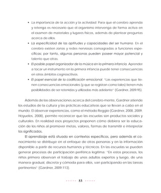 53
•	 La importancia de la acción y la actividad. Para que el cerebro aprenda
y retenga es necesario que el organismo intervenga de forma activa en
el examen de materiales y lugares físicos, además de plantear preguntas
acerca de ellos.
•	 La especificidad de las aptitudes y capacidades del ser humano. En el
cerebro existen zonas y redes nerviosas consagradas a funciones espe-
cíficas; por tanto, algunas personas pueden poseer mayor potencial y
talento que otras.
•	 El posible papel organizador de la música en la primera infancia. Aprender
a tocar un instrumento en la primera infancia puede tener consecuencias
en otros ámbitos cognoscitivos.
•	 El papel esencial de la codificación emocional. “Las experiencias que tie-
nen consecuencias emocionales (y que se registran como tales) tienen más
posibilidades de ser retenidas y utilizadas más adelante” (Gardner, 2009:95).
Además de las observaciones acerca del cerebro-mente, Gardner atiende
los estudios de la cultura y las prácticas educativas que se llevan a cabo en el
mundo. El observar experiencias, como el método Reggio (Gardner, 2008, 2009;
Hoyuelos, 2008), permite reconocer que las escuelas son productos sociales y
culturales. En realidad esos proyectos proponen cómo debiera ser la educa-
ción de los niños al promover metas, valores, formas de transmitir e interpretar
los significados.
El aprendizaje está situado en contextos específicos, pero además el co-
nocimiento se distribuye en el enfoque de otras personas y en la información
disponible a partir de recursos humanos y técnicos. En las escuelas se pueden
generar procesos de participación periférica legítima: “En estos procesos, los
niños primero observan el trabajo de unos adultos expertos y luego, de una
manera gradual, discreta y cómoda para ellos, van participando en las tareas
pertinentes” (Gardner, 2009:113).
 