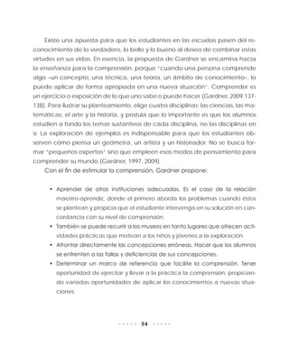 54
Existe una apuesta para que los estudiantes en las escuelas pasen del re-
conocimiento de lo verdadero, lo bello y lo bueno al deseo de combinar estas
virtudes en sus vidas. En esencia, la propuesta de Gardner se encamina hacia
la enseñanza para la comprensión, porque “cuando una persona comprende
algo –un concepto, una técnica, una teoría, un ámbito de conocimiento–, lo
puede aplicar de forma apropiada en una nueva situación”. Comprender es
un ejercicio o exposición de lo que uno sabe o puede hacer (Gardner, 2009:137-
138). Para ilustrar su planteamiento, elige cuatro disciplinas: las ciencias, las ma-
temáticas, el arte y la historia, y postula que lo importante es que los alumnos
estudien a fondo los temas sustantivos de cada disciplina, no las disciplinas en
sí. La exploración de ejemplos es indispensable para que los estudiantes ob-
serven cómo piensa un geómetra, un artista y un historiador. No se busca for-
mar “pequeños expertos” sino que empleen esos modos de pensamiento para
comprender su mundo (Gardner, 1997, 2009).
Con el fin de estimular la comprensión, Gardner propone:
•	 Aprender de otras instituciones adecuadas. Es el caso de la relación
maestro-aprendiz, donde el primero aborda los problemas cuando éstos
se plantean y propicia que el estudiante intervenga en su solución en con-
cordancia con su nivel de comprensión.
•	 También se puede recurrir a los museos en tanto lugares que ofrecen acti-
vidades prácticas que motivan a los niños y jóvenes a la exploración.
•	 Afrontar directamente las concepciones erróneas. Hacer que los alumnos
se enfrenten a las fallas y deficiencias de sus concepciones.
•	 Determinar un marco de referencia que facilite la comprensión. Tener
oportunidad de ejercitar y llevar a la práctica la comprensión, propician-
do variadas oportunidades de aplicar los conocimientos a nuevas situa-
ciones.
 