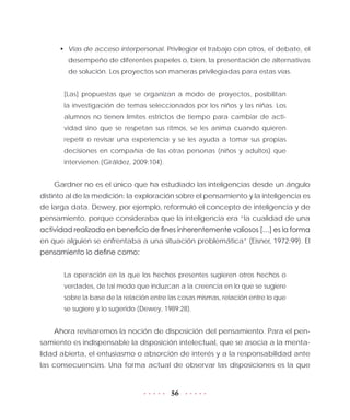 56
•	 Vías de acceso interpersonal. Privilegiar el trabajo con otros, el debate, el
desempeño de diferentes papeles o, bien, la presentación de alternativas
de solución. Los proyectos son maneras privilegiadas para estas vías.
[Las] propuestas que se organizan a modo de proyectos, posibilitan
la investigación de temas seleccionados por los niños y las niñas. Los
alumnos no tienen límites estrictos de tiempo para cambiar de acti-
vidad sino que se respetan sus ritmos, se les anima cuando quieren
repetir o revisar una experiencia y se les ayuda a tomar sus propias
decisiones en compañía de las otras personas (niños y adultos) que
intervienen (Giráldez, 2009:104).
Gardner no es el único que ha estudiado las inteligencias desde un ángulo
distinto al de la medición: la exploración sobre el pensamiento y la inteligencia es
de larga data. Dewey, por ejemplo, reformuló el concepto de inteligencia y de
pensamiento, porque consideraba que la inteligencia era “la cualidad de una
actividad realizada en beneficio de fines inherentemente valiosos […] es la forma
en que alguien se enfrentaba a una situación problemática” (Eisner, 1972:99). El
pensamiento lo define como:
La operación en la que los hechos presentes sugieren otros hechos o
verdades, de tal modo que induzcan a la creencia en lo que se sugiere
sobre la base de la relación entre las cosas mismas, relación entre lo que
se sugiere y lo sugerido (Dewey, 1989:28).
Ahora revisaremos la noción de disposición del pensamiento. Para el pen-
samiento es indispensable la disposición intelectual, que se asocia a la menta-
lidad abierta, el entusiasmo o absorción de interés y a la responsabilidad ante
las consecuencias. Una forma actual de observar las disposiciones es la que
 