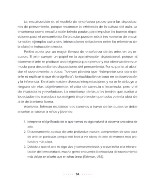 58
La enculturación es el modelo de enseñanza propio para las disposicio-
nes de pensamiento, porque reconoce la existencia de la cultura del aula. La
enseñanza como enculturación brinda pautas para impulsar las buenas dispo-
siciones para el pensamiento. En las aulas pueden existir tres maneras de encul-
turación: ejemplos culturales, interacciones (relaciones entre los miembros de
la clase) e instrucción directa.
Perkins apela por un mayor tiempo de enseñanza de las artes en las es-
cuelas. El arte cumple un papel en la aproximación disposicional, porque al
observar el arte se produce una exigencia para pensar y esa observación es un
modo para desarrollar las disposiciones del pensamiento. Por su parte, al abor-
dar el razonamiento artístico, Tishman plantea que “interpretar una obra de
arte es explicar lo que ésta significa”; la elucidación se basa en la observación
y la inferencia. En el arte existen diversas interpretaciones y no se le atribuye a
ninguna de ellas, objetivamente, el valor de correcta o incorrecta, pero sí el
de inspiradoras y reveladoras. La enseñanza de las artes tendría que auxiliar a
los estudiantes a producir sus exégesis sin pretender que todos vean la obra de
arte de la misma forma.
Asimismo, Tishman establece tres caminos a través de los cuales se debe
enseñar a razonar a niños y jóvenes:
1.	 Interpretar el significado de lo que vemos es algo natural al observar una obra de
arte.
2.	El razonamiento acerca del arte profundiza nuestra comprensión de una obra
de arte en particular, porque nos lleva a ver obras de arte de manera más pro-
funda y más clara.
3.	Debido a que el arte es algo vivo y comprometedor, y a que invita a la interpre-
tación de forma natural, mucha gente encuentra la estructura de razonamiento
más visible en el arte que en otras áreas (Tishman, s/f:3).
 