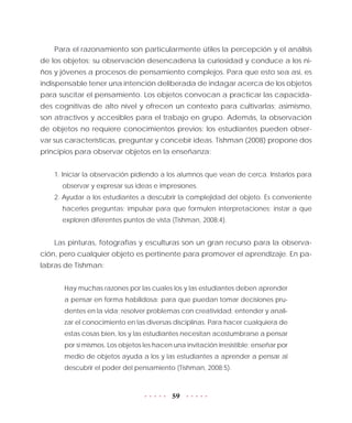 59
Para el razonamiento son particularmente útiles la percepción y el análisis
de los objetos; su observación desencadena la curiosidad y conduce a los ni-
ños y jóvenes a procesos de pensamiento complejos. Para que esto sea así, es
indispensable tener una intención deliberada de indagar acerca de los objetos
para suscitar el pensamiento. Los objetos convocan a practicar las capacida-
des cognitivas de alto nivel y ofrecen un contexto para cultivarlas; asimismo,
son atractivos y accesibles para el trabajo en grupo. Además, la observación
de objetos no requiere conocimientos previos: los estudiantes pueden obser-
var sus características, preguntar y concebir ideas. Tishman (2008) propone dos
principios para observar objetos en la enseñanza:
1. Iniciar la observación pidiendo a los alumnos que vean de cerca. Instarlos para
observar y expresar sus ideas e impresiones.
2. Ayudar a los estudiantes a descubrir la complejidad del objeto. Es conveniente
hacerles preguntas; impulsar para que formulen interpretaciones; instar a que
exploren diferentes puntos de vista (Tishman, 2008:4).
Las pinturas, fotografías y esculturas son un gran recurso para la observa-
ción, pero cualquier objeto es pertinente para promover el aprendizaje. En pa-
labras de Tishman:
Hay muchas razones por las cuales los y las estudiantes deben aprender
a pensar en forma habilidosa: para que puedan tomar decisiones pru-
dentes en la vida; resolver problemas con creatividad; entender y anali-
zar el conocimiento en las diversas disciplinas. Para hacer cualquiera de
estas cosas bien, los y las estudiantes necesitan acostumbrarse a pensar
por sí mismos. Los objetos les hacen una invitación irresistible: enseñar por
medio de objetos ayuda a los y las estudiantes a aprender a pensar al
descubrir el poder del pensamiento (Tishman, 2008:5).
 