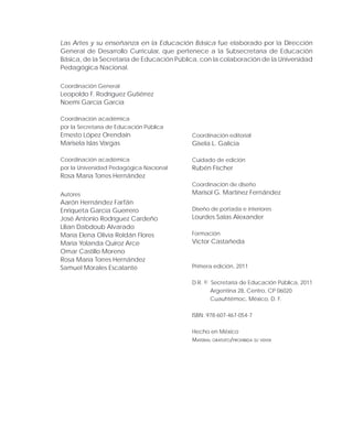 Las Artes y su enseñanza en la Educación Básica fue elaborado por la Dirección
General de Desarrollo Curricular, que pertenece a la Subsecretaría de Educación
Básica, de la Secretaría de Educación Pública, con la colaboración de la Universidad
Pedagógica Nacional.
Coordinación General
Leopoldo F. Rodríguez Gutiérrez
Noemí García García
Coordinación académica
por la Secretaría de Educación Pública
Ernesto López Orendain
Marisela Islas Vargas
Coordinación académica
por la Universidad Pedagógica Nacional
Rosa María Torres Hernández
Autores
Aarón Hernández Farfán
Enriqueta García Guerrero
José Antonio Rodríguez Cardeño
Lilian Dabdoub Alvarado
María Elena Olivia Roldán Flores
María Yolanda Quiroz Arce
Omar Castillo Moreno
Rosa María Torres Hernández
Samuel Morales Escalante
Coordinación editorial
Gisela L. Galicia
Cuidado de edición
Rubén Fischer
Coordinación de diseño
Marisol G. Martínez Fernández
Diseño de portada e interiores
Lourdes Salas Alexander
Formación
Víctor Castañeda
Primera edición, 2011
D.R. © Secretaría de Educación Pública, 2011
Argentina 28, Centro, CP 06020
Cuauhtémoc, México, D. F.
ISBN: 978-607-467-054-7
Hecho en México
Material gratuito/prohibida su venta
 