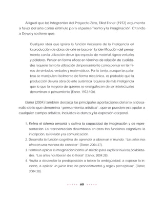 60
Al igual que los integrantes del Proyecto Zero, Elliot Eisner (1972) argumenta
a favor del arte como estímulo para el pensamiento y la imaginación. Citando
a Dewey sostiene que:
Cualquier idea que ignora la función necesaria de la inteligencia en
la producción de obras de arte se basa en la identificación del pensa-
miento con la utilización de un tipo especial de material, signos verbales
y palabras. Pensar en forma eficaz en términos de relación de cualida-
des requiere tanto la utilización del pensamiento como pensar en térmi-
nos de símbolos, verbales y matemáticos. Por lo tanto, aunque las pala-
bras se manipulen fácilmente de forma mecánica, es probable que la
producción de una obra de arte auténtica requiera de más inteligencia
que lo que la mayoría de quienes se enorgullecen de ser intelectuales
denominan el pensamiento (Eisner, 1972:100).
Eisner (2004) también destaca las principales aportaciones del arte al desa-
rrollo de lo que denomina “pensamiento artístico”, que se pueden extrapolar a
cualquier campo artístico, incluidas la danza y la expresión corporal.
1. Refina el sistema sensorial y cultiva la capacidad de imaginación y de repre-
sentación. La representación desemboca en otras tres funciones cognitivas: la
inscripción, la revisión y la comunicación.
2. Desarrolla la función cognitiva de aprender a observar el mundo. “Las artes nos
ofrecen una manera de conocer” (Eisner, 2004:27).
3. Permiten aplicar la imaginación como un medio para explorar nuevas posibilida-
des. “Las artes nos liberan de lo literal” (Eisner, 2004:28).
4. “Invita a desarrollar la predisposición a tolerar la ambigüedad, a explorar lo in-
cierto, a aplicar un juicio libre de procedimientos y reglas perceptivas” (Eisner,
2004:28).
 