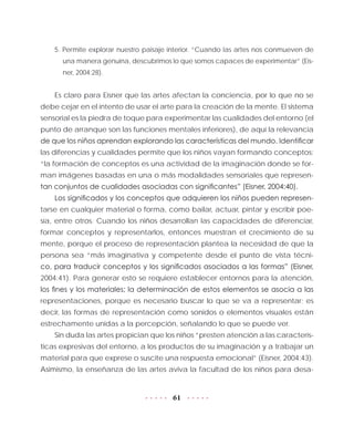 61
5. Permite explorar nuestro paisaje interior. “Cuando las artes nos conmueven de
una manera genuina, descubrimos lo que somos capaces de experimentar” (Eis-
ner, 2004:28).
Es claro para Eisner que las artes afectan la conciencia, por lo que no se
debe cejar en el intento de usar el arte para la creación de la mente. El sistema
sensorial es la piedra de toque para experimentar las cualidades del entorno (el
punto de arranque son las funciones mentales inferiores), de aquí la relevancia
de que los niños aprendan explorando las características del mundo. Identificar
las diferencias y cualidades permite que los niños vayan formando conceptos:
“la formación de conceptos es una actividad de la imaginación donde se for-
man imágenes basadas en una o más modalidades sensoriales que represen-
tan conjuntos de cualidades asociadas con significantes” (Eisner, 2004:40).
Los significados y los conceptos que adquieren los niños pueden represen-
tarse en cualquier material o forma, como bailar, actuar, pintar y escribir poe-
sía, entre otros. Cuando los niños desarrollan las capacidades de diferenciar,
formar conceptos y representarlos, entonces muestran el crecimiento de su
mente, porque el proceso de representación plantea la necesidad de que la
persona sea “más imaginativa y competente desde el punto de vista técni-
co, para traducir conceptos y los significados asociados a las formas” (Eisner,
2004:41). Para generar esto se requiere establecer entornos para la atención,
los fines y los materiales; la determinación de estos elementos se asocia a las
representaciones, porque es necesario buscar lo que se va a representar; es
decir, las formas de representación como sonidos o elementos visuales están
estrechamente unidas a la percepción, señalando lo que se puede ver.
Sin duda las artes propician que los niños “presten atención a las caracterís-
ticas expresivas del entorno, a los productos de su imaginación y a trabajar un
material para que exprese o suscite una respuesta emocional” (Eisner, 2004:43).
Asimismo, la enseñanza de las artes aviva la facultad de los niños para desa-
 