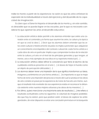 62
rrollar la mente a partir de la experiencia; la razón es que las artes enfatizan la
expresión de la individualidad a través del ejercicio y del desarrollo de la capa-
cidad de imaginación.
Es claro que a Eisner le importa el desarrollo de la mente y, en este sentido,
es deseable que se pueda lograr en las escuelas, por lo que es necesario con-
siderar lo que aportan las artes al desarrollo educativo:
1. La educación artística debe permitir a los alumnos entender que existe una co-
nexión entre el contenido y la forma que asumen las artes, la cultura y la época
en que se creó la obra […] Decir que los alumnos deben entender que las ar-
tes están cultural e históricamente situadas no implica pretender que adquieran
un conocimiento enciclopédico del contexto cultural de cada forma artística o
cada obra de arte en particular. Implica que comprendan la idea de la relación
entre la cultura y el arte en el nivel de los principios generales y que tengan, al
menos, uno o más ejemplos de esa idea en su repertorio intelectual […]
2. La educación artística debe refinar la consciencia que tiene el alumno de las
cualidades estéticas presentes en el arte […] el deseo de forjar el mundo como
un objeto de percepción disfrutable […]
3. Los alumnos deben tener una impresión de lo que significa transformar sus ideas,
imágenes y sentimientos en una forma artística […] lo importante es que la mejor
forma de tener una impresión del proceso a través del cual se producen las obras
de arte consiste en pasar por la experiencia de tratar de hacerlo uno mismo, aun-
que el resultado más revelador de esa experiencia resida en reconocer la distan-
cia existente entre nuestros mejores esfuerzos y las obras de los maestros […]
4. Por último, quiero mencionar una importante serie de resultados […] Me refiero a
resultados actitudinales como los siguientes: la voluntad de imaginar posibilida-
des que hoy no existen, pero que podrían existir; el deseo de explorar las ambi-
güedades, de estar dispuesto a evitar una conclusión prematura en la búsqueda
 