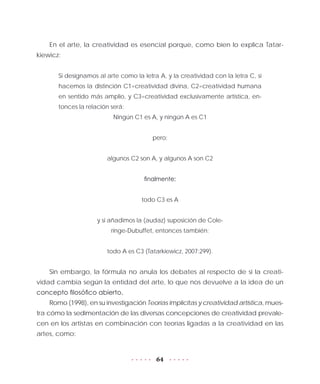 64
En el arte, la creatividad es esencial porque, como bien lo explica Tatar-
kiewicz:
Si designamos al arte como la letra A, y la creatividad con la letra C, si
hacemos la distinción C1=creatividad divina, C2=creatividad humana
en sentido más amplio, y C3=creatividad exclusivamente artística, en-
tonces la relación será:
Ningún C1 es A, y ningún A es C1
pero:
algunos C2 son A, y algunos A son C2
finalmente:
todo C3 es A
y si añadimos la (audaz) suposición de Cole-
ringe-Dubuffet, entonces también:
todo A es C3 (Tatarkiewicz, 2007:299).
Sin embargo, la fórmula no anula los debates al respecto de si la creati-
vidad cambia según la entidad del arte, lo que nos devuelve a la idea de un
concepto filosófico abierto.
Romo (1998), en su investigación Teorías implícitas y creatividad artística, mues-
tra cómo la sedimentación de las diversas concepciones de creatividad prevale-
cen en los artistas en combinación con teorías ligadas a la creatividad en las
artes, como:
 