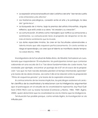 65
•	 La expresión emocional exalta el valor catártico del arte “dar rienda suelta
a las emociones y los afectos”.
•	 Los trastornos psicológicos, conexión entre el arte y la patología, la idea
del “genio loco”.
•	 La búsqueda de sí mismo, bajo la premisa del artista introvertido, singular,
reflexivo, que está unido a su obra: “el creador y su creación”.
•	 La comunicación. El artista como mensajero que notifica sus emociones y
sentimientos. La comunicación tiene el propósito de despertar en los de-
más el mismo sentimiento que la invade.
•	 Las dotes especiales innatas. Se cree en las facultades sobrenaturales o
talento innato que sólo requieren perfeccionamiento. En cierto sentido se
niega el aprendizaje y se cree que el talento se manifiesta desde tempra-
na edad (Romo, 1998).
Investigadores de la Facultad de Bellas Artes, de Madrid, formularon un cues-
tionario que respondieron 70 estudiantes; los participantes tenían que contestar
valorando en una escala de 0 a 7 las ideas fundamentales de cada teoría. Fue
revelador, por ejemplo, encontrar un puntaje de 6.07 en el cruce de la proposi-
ción “Los que no han nacido dotados pierden el tiempo intentando aprender”
y la teoría de las dotes innatas, así como 5.86 en la relación entre la proposición
“Pinta sin esquemas previos” y la teoría de la expresión emocional.
A contracorriente de las teorías implícitas, los psicólogos sostienen el carác-
ter científico de la creatividad y la relacionan con la inteligencia; argumentan
que el parteaguas en el estudio de la creatividad lo representa Joy Paul Guil-
ford (1959-1967) con su teoría factorial (Contreras y Romo, 1984, 1989; Agirre,
2000), quien determinó que la creatividad no era lo mismo que la inteligencia.
Tal situación fue posible porque, como señala Agirre, la investigación se vio
influida por:
 