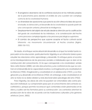 66
•	 El progresivo abandono de la confianza exclusiva en los métodos propios
de la psicometría para abordar el análisis de una cuestión tan compleja
como la de la creatividad humana.
•	 La diversidad de oposiciones que para la acción ofrece la idea de que en
el estudio, la detección y el desarrollo de la creatividad se puede partir de
una concepción unitaria y lineal de la inteligencia.
•	 Desplazamiento del objeto de estudio desde la atención por la codificación
del grado de creatividad de los individuos, a la consideración del hecho
como procesos complejos ligados a los procesos psicológicos superiores.
•	 El cambio de perspectiva que supone aceptar el factor cultural social
inherente –no meramente circunstancial– al hecho creativo (Agirre,
2000:150-151).
Sin duda, el enfoque sociocultural del desarrollo es el que ha tenido fuerte re-
percusión en la educación; particularmente Vigotsky es un referente básico para
estudiar las relaciones entre aprendizaje y desarrollo. El enfoque pone el acento
en la interdependencia de los procesos sociales e individuales que se dan en la
construcción del conocimiento. En lo que corresponde a la creatividad, señala
Vera John-Steiner (2000), son dos documentos y una conferencia los que se cen-
tran en el desarrollo de la capacidad creativa: La imaginación y la creatividad en
la infancia (1930), Imaginación y creatividad en el adolescente (1931), y La ima-
ginación y su desarrollo en la infancia (1932); sin embargo, si de creatividad en el
arte se trata no se debe olvidar su tesis doctoral sobre psicología del arte (1922).
Para Vigostky, las obras de arte no pueden ser entendidas sólo como pro-
ducción individual, su comprensión pasa por el conocimiento del contexto so-
ciohistórico, porque permite reconocer qué contenidos están plasmados en la
obra y cuáles son los formatos para su construcción. Los contextos orientan la
producción de la obra de acuerdo con las tradiciones culturales y los géneros
artísticos (Jové, 2002).
 