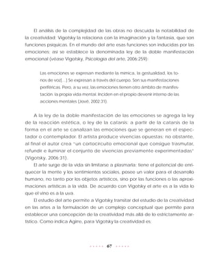 67
El análisis de la complejidad de las obras no descuida la notabilidad de
la creatividad; Vigotsky la relaciona con la imaginación y la fantasía, que son
funciones psíquicas. En el mundo del arte esas funciones son inducidas por las
emociones; así se establece la denominada ley de la doble manifestación
emocional (véase Vigotsky, Psicología del arte, 2006:259):
Las emociones se expresan mediante la mímica, la gestualidad, los to-
nos de voz[…] Se expresan a través del cuerpo. Son sus manifestaciones
periféricas. Pero, a su vez, las emociones tienen otro ámbito de manifes-
tación: la propia vida mental. Inciden en el propio devenir interno de las
acciones mentales (Jové, 2002:31).
A la ley de la doble manifestación de las emociones se agrega la ley
de la reacción estética, o ley de la catarsis: a partir de la catarsis de la
forma en el arte se canalizan las emociones que se generan en el espec-
tador o contemplador. El artista produce vivencias opuestas; no obstante,
al final el autor crea “un cortocircuito emocional que consigue trasmutar,
refundir e iluminar el conjunto de vivencias previamente experimentadas”
(Vigotsky, 2006:31).
El arte surge de la vida sin limitarse a plasmarla; tiene el potencial de enri-
quecer la mente y los sentimientos sociales, posee un valor para el desarrollo
humano, no tanto por los objetos artísticos, sino por las funciones o las aproxi-
maciones artísticas a la vida. De acuerdo con Vigotsky el arte es a la vida lo
que el vino es a la uva.
El estudio del arte permite a Vigotsky transitar del estudio de la creatividad
en las artes a la formulación de un complejo conceptual que permite para
establecer una concepción de la creatividad más allá de lo estrictamente ar-
tístico. Como indica Agirre, para Vigotsky la creatividad es:
 