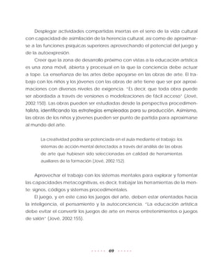 69
Desplegar actividades compartidas insertas en el seno de la vida cultural
con capacidad de asimilación de la herencia cultural, así como de aproximar-
se a las funciones psíquicas superiores aprovechando el potencial del juego y
de la autoexpresión.
Creer que la zona de desarrollo próximo con vistas a la educación artística
es una zona móvil, abierta y procesual en la que la conciencia debe actuar
a tope. La enseñanza de las artes debe apoyarse en las obras de arte. El tra-
bajo con los niños y los jóvenes con las obras de arte tiene que ser por aproxi-
maciones con diversos niveles de exigencia. “Es decir, que toda obra puede
ser abordada a través de versiones o modelizaciones de fácil acceso” (Jové,
2002:150). Las obras pueden ser estudiadas desde la perspectiva procedimen-
talista, identificando las estrategias empleadas para su producción. Asimismo,
las obras de los niños y jóvenes pueden ser punto de partida para aproximarse
al mundo del arte.
La creatividad podría ser potenciada en el aula mediante el trabajo: los
sistemas de acción mental detectados a través del análisis de las obras
de arte que hubiesen sido seleccionadas en calidad de herramientas
auxiliares de la formación (Jové, 2002:152).
Aprovechar el trabajo con los sistemas mentales para explorar y fomentar
las capacidades metacognitivas, es decir, trabajar las herramientas de la men-
te: signos, códigos y sistemas procedimentales.
El juego, y en este caso los juegos del arte, deben estar orientados hacia
la inteligencia, el pensamiento y la autoconciencia. “La educación artística
debe evitar el convertir los juegos de arte en meros entretenimientos o juegos
de salón” (Jové, 2002:155).
 