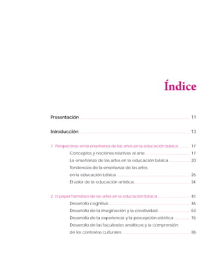 Índice
Presentación … 11
Introducción … 13
1.  Perspectivas en la enseñanza de las artes en la educación básica ..17
Conceptos y nociones relativos al arte … 17
La enseñanza de las artes en la educación básica … 20
Tendencias de la enseñanza de las artes
en la educación básica … 26
El valor de la educación artística … 34
2.  El papel formativo de las artes en la educación básica ...45
Desarrollo cognitivo … 46
Desarrollo de la imaginación y la creatividad … 63
Desarrollo de la experiencia y la percepción estética … 76
Desarrollo de las facultades analíticas y la comprensión
de los contextos culturales … 86
 
