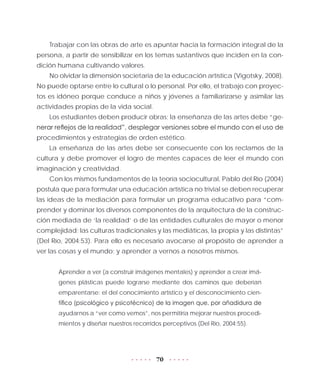 70
Trabajar con las obras de arte es apuntar hacia la formación integral de la
persona, a partir de sensibilizar en los temas sustantivos que inciden en la con-
dición humana cultivando valores.
No olvidar la dimensión societaria de la educación artística (Vigotsky, 2008).
No puede optarse entre lo cultural o lo personal. Por ello, el trabajo con proyec-
tos es idóneo porque conduce a niños y jóvenes a familiarizarse y asimilar las
actividades propias de la vida social.
Los estudiantes deben producir obras; la enseñanza de las artes debe “ge-
nerar reflejos de la realidad”, desplegar versiones sobre el mundo con el uso de
procedimientos y estrategias de orden estético.
La enseñanza de las artes debe ser consecuente con los reclamos de la
cultura y debe promover el logro de mentes capaces de leer el mundo con
imaginación y creatividad.
Con los mismos fundamentos de la teoría sociocultural, Pablo del Río (2004)
postula que para formular una educación artística no trivial se deben recuperar
las ideas de la mediación para formular un programa educativo para “com-
prender y dominar los diversos componentes de la arquitectura de la construc-
ción mediada de ‘la realidad’ o de las entidades culturales de mayor o menor
complejidad; las culturas tradicionales y las mediáticas, la propia y las distintas”
(Del Río, 2004:53). Para ello es necesario avocarse al propósito de aprender a
ver las cosas y el mundo; y aprender a vernos a nosotros mismos.
Aprender a ver (a construir imágenes mentales) y aprender a crear imá-
genes plásticas puede lograrse mediante dos caminos que deberían
emparentarse: el del conocimiento artístico y el desconocimiento cien-
tífico (psicológico y psicotécnico) de la imagen que, por añadidura de
ayudarnos a “ver como vemos”, nos permitiría mejorar nuestros procedi-
mientos y diseñar nuestros recorridos perceptivos (Del Río, 2004:55).
 