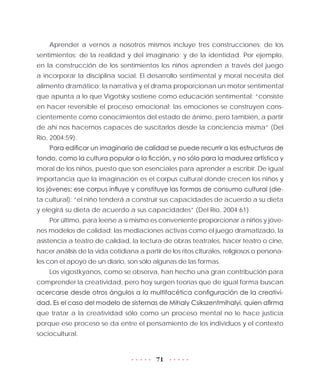 71
Aprender a vernos a nosotros mismos incluye tres construcciones: de los
sentimientos; de la realidad y del imaginario; y de la identidad. Por ejemplo,
en la construcción de los sentimientos los niños aprenden a través del juego
a incorporar la disciplina social. El desarrollo sentimental y moral necesita del
alimento dramático; la narrativa y el drama proporcionan un motor sentimental
que apunta a lo que Vigotsky sostiene como educación sentimental: “consiste
en hacer reversible el proceso emocional: las emociones se construyen cons-
cientemente como conocimientos del estado de ánimo, pero también, a partir
de ahí nos hacemos capaces de suscitarlos desde la conciencia misma” (Del
Río, 2004:59).
Para edificar un imaginario de calidad se puede recurrir a las estructuras de
fondo, como la cultura popular o la ficción, y no sólo para la madurez artística y
moral de los niños, puesto que son esenciales para aprender a escribir. De igual
importancia que la imaginación es el corpus cultural donde crecen los niños y
los jóvenes; ese corpus influye y constituye las formas de consumo cultural (die-
ta cultural): “el niño tenderá a construir sus capacidades de acuerdo a su dieta
y elegirá su dieta de acuerdo a sus capacidades” (Del Río, 2004:61).
Por último, para leerse a sí mismo es conveniente proporcionar a niños y jóve-
nes modelos de calidad; las mediaciones activas como el juego dramatizado, la
asistencia a teatro de calidad, la lectura de obras teatrales, hacer teatro o cine,
hacer análisis de la vida cotidiana a partir de los ritos clturales, religiosos o persona-
les con el apoyo de un diario, son sólo algunas de las formas.
Los vigostkyanos, como se observa, han hecho una gran contribución para
comprender la creatividad, pero hoy surgen teorías que de igual forma buscan
acercarse desde otros ángulos a la multifacética configuración de la creativi-
dad. Es el caso del modelo de sistemas de Mihaly Csikszentmihalyi, quien afirma
que tratar a la creatividad sólo como un proceso mental no le hace justicia
porque ese proceso se da entre el pensamiento de los individuos y el contexto
sociocultural.
 