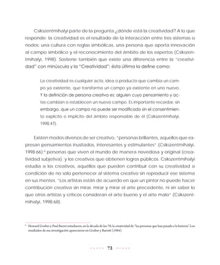 72
Csikszentmihalyi parte de la pregunta ¿dónde está la creatividad? A lo que
responde: la creatividad es el resultado de la interacción entre tres sistemas o
nodos: una cultura con reglas simbólicas, una persona que aporta innovación
al campo simbólico y el reconocimiento del ámbito de los expertos (Csikszen-
tmihalyi, 1998). Sostiene también que existe una diferencia entre la “creativi-
dad” con minúscula y la “Creatividad”; ésta última la define como:
La creatividad es cualquier acto, idea o producto que cambia un cam-
po ya existente, que transforma un campo ya existente en uno nuevo.
Y la definición de persona creativa es: alguien cuyo pensamiento y ac-
tos cambian o establecen un nuevo campo. Es importante recordar, sin
embargo, que un campo no puede ser modificado sin el consentimien-
to explícito o implícito del ámbito responsable de él (Csikszentmihalyi,
1998:47).
Existen modos diversos de ser creativo, “personas brillantes, aquellos que ex-
presan pensamientos inusitados, interesantes y estimulantes” (Csikszentmihalyi,
1998:66);8
personas que viven el mundo de manera novedosa y original (crea-
tividad subjetiva); y los creativos que obtienen logros públicos. Csikszentmihalyi
estudia a los creativos, aquéllos que pueden contribuir con su creatividad a
condición de no sólo pertenecer al sistema creativo sin reproducir ese sistema
en sus mentes. “Los artistas están de acuerdo en que un pintor no puede hacer
contribución creativa sin mirar, mirar y mirar el arte precedente, ni sin saber lo
que otros artistas y críticos consideran el arte bueno y el arte malo” (Csikszent-
mihalyi, 1998:68).
8
	 Howard Gruber y Paul Barret estudiaron, en la década de los 70, la creatividad de “las personas que han pasado a la historia”. Los
resultados de esa investigación aparecieron en Gruber y Barrett (1984).
 