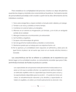 73
Para establecer la complejidad del proceso creativo se aleja del planteo
usual de las etapas y reivindica las características heurísticas. Formula la noción
de personalidad paradójica del creador a partir de las diez dimensiones de los
individuos creativos:
1.	Tiene vasta energía física, empero también a menudo están callados y en sosiego.
2.	Tienden a ser vivos y cándidos al mismo tiempo.
3.	Combinan el carácter lúdico y la disciplina.
4.	Alternan en un extremo la imaginación y la fantasía, y en el otro un arraigado
sentido de la realidad.
5.	Albergan tendencias a la introversión y la extroversión.
6.	Son humildes y orgullosos.
7.	Escapan a los estereotipos de género.
8.	Son de igual forma tradicionalistas y rebeldes e iconoclastas.
9.	Mantienen pasión por su trabajo pero son objetivos frente a él.
10.	Por la apertura y la sensibilidad están expuestos al sufrimiento y dolor pero de
igual forma al placer, de tal suerte que viven en un mundo afectivo intenso e
inestable.
Las características de fluir se refieren a cualidades de la experiencia que
tienen lugar en la actividad creativa; es conveniente recordar que para Csiks-
zentmihalyi el estado de fluidez se produce cuando:
Las capacidades de una persona están plenamente involucradas en su-
perar un reto que es posible afrontar. Las experiencias óptimas implican
un delicado equilibrio entre la capacidad que tenemos para actuar y
las oportunidades disponibles para la acción […] Cuando las metas son
claras, la retroalimentación relevante y los desafíos y capacidades se
hallan en equilibrio, en orden y se invierte plenamente la atención. Una
 