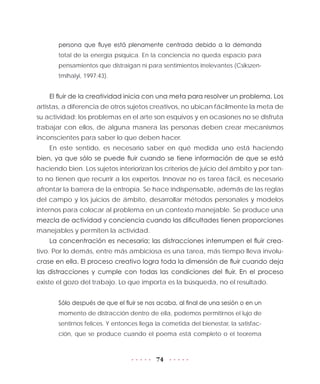 74
persona que fluye está plenamente centrada debido a la demanda
total de la energía psíquica. En la conciencia no queda espacio para
pensamientos que distraigan ni para sentimientos irrelevantes (Csikszen-
tmihalyi, 1997:43).
El fluir de la creatividad inicia con una meta para resolver un problema. Los
artistas, a diferencia de otros sujetos creativos, no ubican fácilmente la meta de
su actividad; los problemas en el arte son esquivos y en ocasiones no se disfruta
trabajar con ellos, de alguna manera las personas deben crear mecanismos
inconscientes para saber lo que deben hacer.
En este sentido, es necesario saber en qué medida uno está haciendo
bien, ya que sólo se puede fluir cuando se tiene información de que se está
haciendo bien. Los sujetos interiorizan los criterios de juicio del ámbito y por tan-
to no tienen que recurrir a los expertos. Innovar no es tarea fácil, es necesario
afrontar la barrera de la entropía. Se hace indispensable, además de las reglas
del campo y los juicios de ámbito, desarrollar métodos personales y modelos
internos para colocar al problema en un contexto manejable. Se produce una
mezcla de actividad y conciencia cuando las dificultades tienen proporciones
manejables y permiten la actividad.
La concentración es necesaria; las distracciones interrumpen el fluir crea-
tivo. Por lo demás, entre más ambiciosa es una tarea, más tiempo lleva involu-
crase en ella. El proceso creativo logra toda la dimensión de fluir cuando deja
las distracciones y cumple con todas las condiciones del fluir. En el proceso
existe el gozo del trabajo. Lo que importa es la búsqueda, no el resultado.
Sólo después de que el fluir se nos acaba, al final de una sesión o en un
momento de distracción dentro de ella, podemos permitirnos el lujo de
sentirnos felices. Y entonces llega la cometida del bienestar, la satisfac-
ción, que se produce cuando el poema está completo o el teorema
 