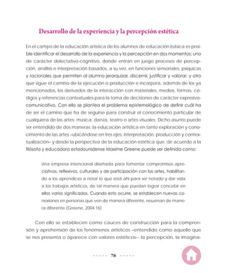 76
Desarrollo de la experiencia y la percepción estética
En el campo de la educación artística de los alumnos de educación básica es posi-
ble identificar el desarrollo de la experiencia y la percepción en dos momentos: uno
de carácter delectativo-cognitivo, donde entran en juego procesos de percep-
ción, análisis e interpretación basados, a su vez, en funciones sensoriales, psíquicas
y racionales que permiten al alumno jerarquizar, discernir, justificar y valorar; y otro
que sigue el camino de la ejecución o producción e incorpora, además de los ya
mencionados, los derivados de la interacción con materiales, medios, formas, có-
digos y referencias contextuales para la toma de decisiones de carácter expresivo-
comunicativo. Con ello se plantea el problema epistemológico de definir cuál ha
de ser el camino que ha de seguirse para construir el conocimiento particular de
cualquiera de las artes: música, danza, teatro o artes visuales. Dicho asunto puede
ser entendido de dos maneras: la educación artística en tanto exploración y cono-
cimiento de las artes –ubicándose en tres ejes: interpretación, producción y contex-
tualización– y desde la perspectiva de la educación estética que, de acuerdo a la
filósofa y educadora estadounidense Maxime Greene puede ser definida como:
Una empresa intencional diseñada para fomentar compromisos apre-
ciativos, reflexivos, culturales y de participación con las artes, habilitan-
do a los aprendices a notar lo que está ahí para ser notado y dar vida
a los trabajos artísticos, de tal manera que puedan lograr concebir en
ellos varios significados. Cuando esto ocurre, se establecen nuevas co-
nexiones en personas que ven de manera diferente, resuenan de mane-
ra diferente (Greene, 2004:16).
Con ello se establecen como cauces de construcción para la compren-
sión y aprehensión de los fenómenos artísticos –entendido como aquello que
se nos presenta o aparece con valores estéticos–: la percepción, la imagina-
 